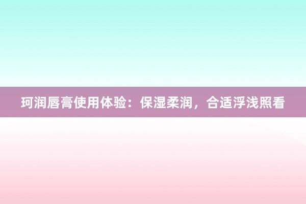 珂润唇膏使用体验：保湿柔润，合适浮浅照看